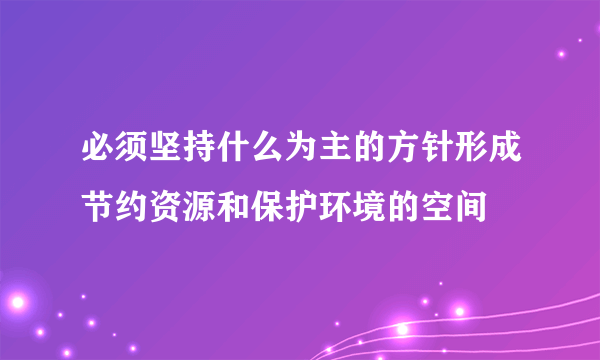 必须坚持什么为主的方针形成节约资源和保护环境的空间