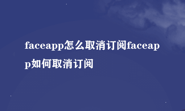 faceapp怎么取消订阅faceapp如何取消订阅