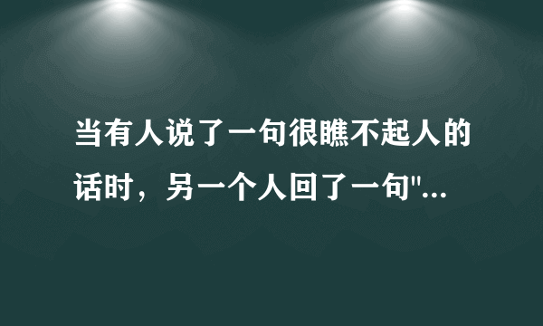 当有人说了一句很瞧不起人的话时，另一个人回了一句