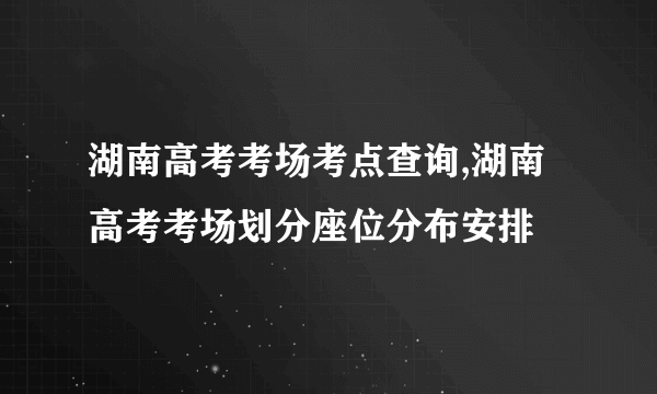 湖南高考考场考点查询,湖南高考考场划分座位分布安排