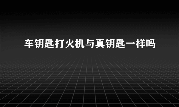 车钥匙打火机与真钥匙一样吗