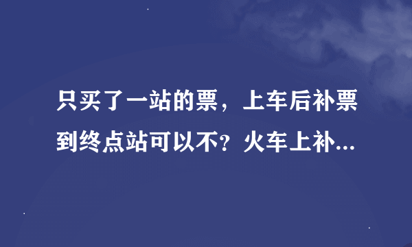 只买了一站的票，上车后补票到终点站可以不？火车上补票麻烦不？