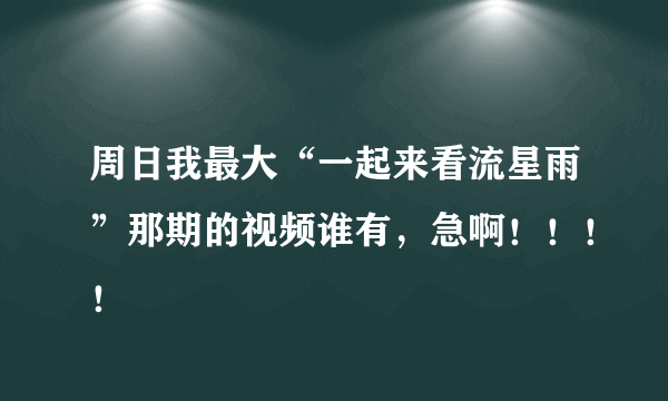 周日我最大“一起来看流星雨”那期的视频谁有，急啊！！！！