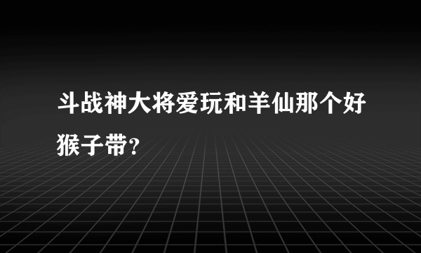 斗战神大将爱玩和羊仙那个好猴子带？