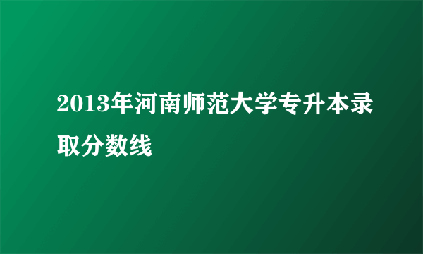 2013年河南师范大学专升本录取分数线