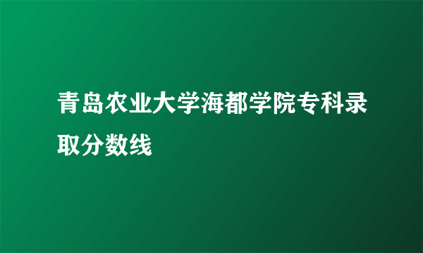 青岛农业大学海都学院专科录取分数线