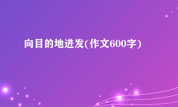 向目的地进发(作文600字)