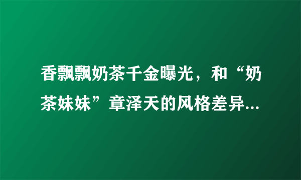 香飘飘奶茶千金曝光，和“奶茶妹妹”章泽天的风格差异也太大了吧