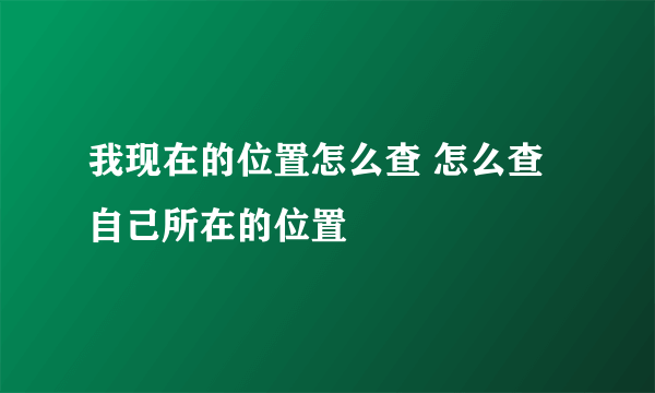 我现在的位置怎么查 怎么查自己所在的位置