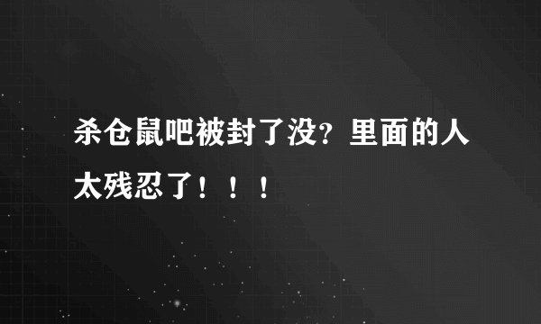 杀仓鼠吧被封了没？里面的人太残忍了！！！