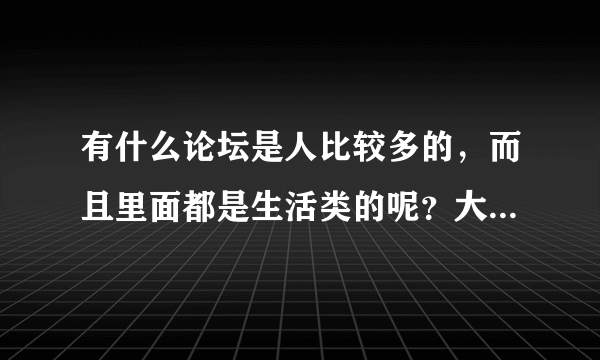 有什么论坛是人比较多的，而且里面都是生活类的呢？大家给推荐推荐