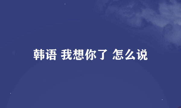 韩语 我想你了 怎么说