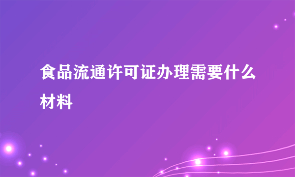 食品流通许可证办理需要什么材料