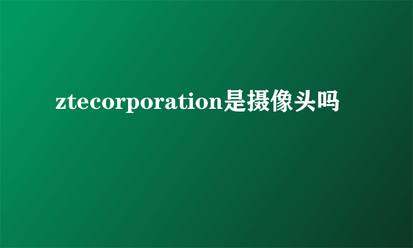 ztecorporation是摄像头吗