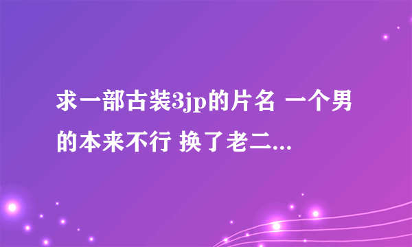 求一部古装3jp的片名 一个男的本来不行 换了老二后 好像老二成了个小和尚