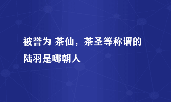 被誉为 茶仙，茶圣等称谓的陆羽是哪朝人