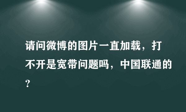 请问微博的图片一直加载，打不开是宽带问题吗，中国联通的？