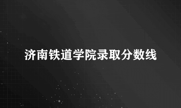 济南铁道学院录取分数线