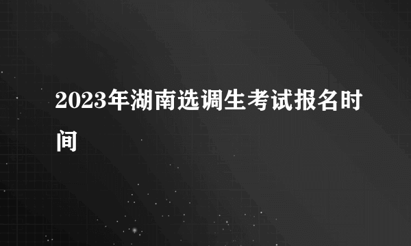 2023年湖南选调生考试报名时间