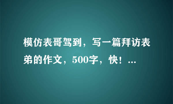 模仿表哥驾到，写一篇拜访表弟的作文，500字，快！！！！！！！！！！！！！！