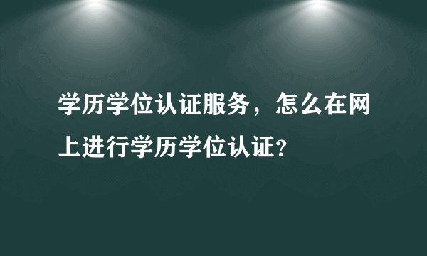 学历学位认证服务，怎么在网上进行学历学位认证？