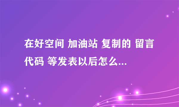 在好空间 加油站 复制的 留言代码 等发表以后怎么跟原来的效果不一样啊？