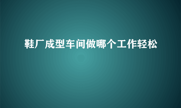 鞋厂成型车间做哪个工作轻松