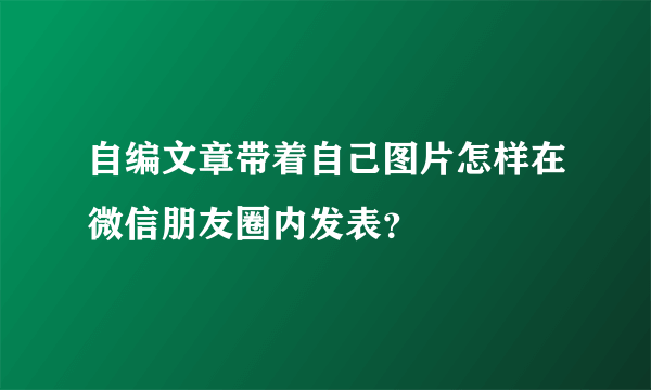 自编文章带着自己图片怎样在微信朋友圈内发表？