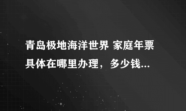 青岛极地海洋世界 家庭年票 具体在哪里办理，多少钱，不限次数为好。需要什么步骤，证件？