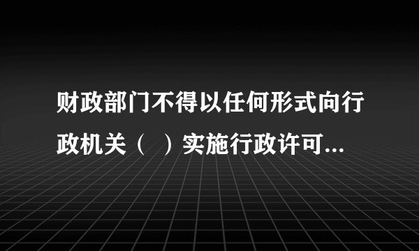 财政部门不得以任何形式向行政机关（ ）实施行政许可所收取的费用。