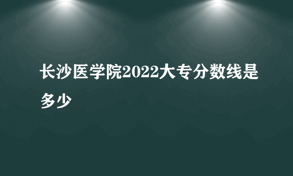 长沙医学院2022大专分数线是多少