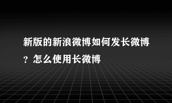 新版的新浪微博如何发长微博？怎么使用长微博