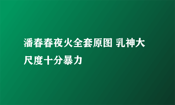 潘春春夜火全套原图 乳神大尺度十分暴力