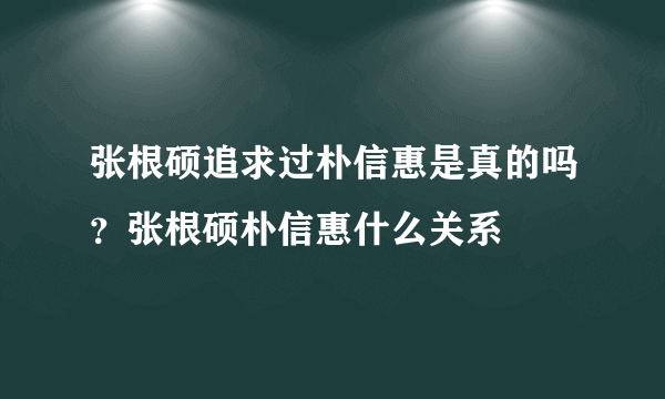 张根硕追求过朴信惠是真的吗？张根硕朴信惠什么关系