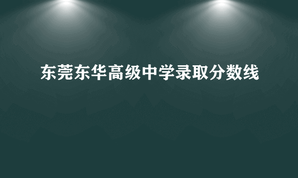 东莞东华高级中学录取分数线