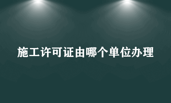 施工许可证由哪个单位办理