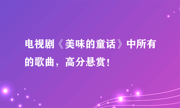 电视剧《美味的童话》中所有的歌曲，高分悬赏！