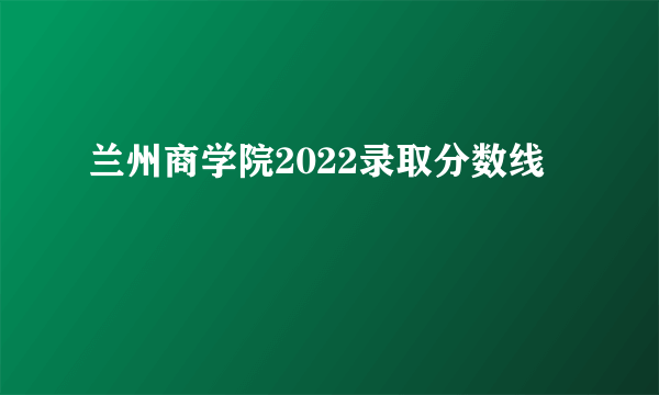 兰州商学院2022录取分数线