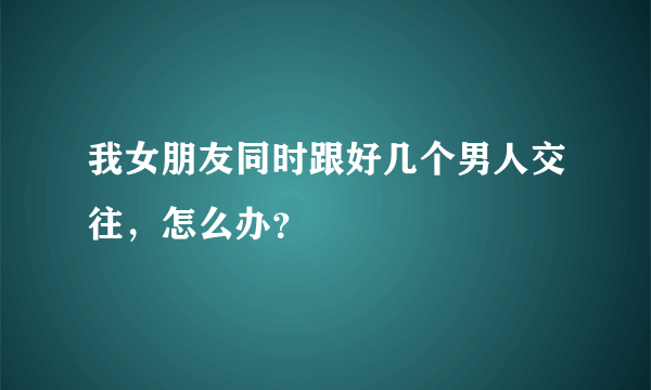 我女朋友同时跟好几个男人交往，怎么办？