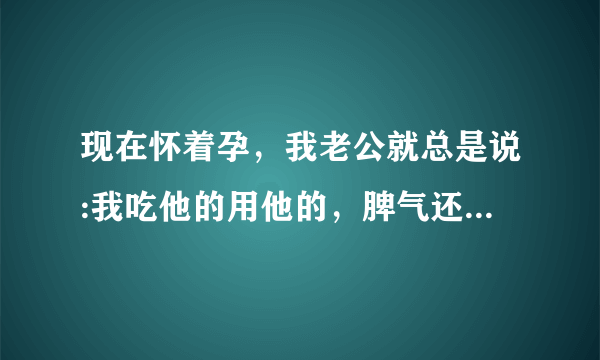 现在怀着孕，我老公就总是说:我吃他的用他的，脾气还那么大，他还要看我脸色。怀孕什么了不起。又不是只