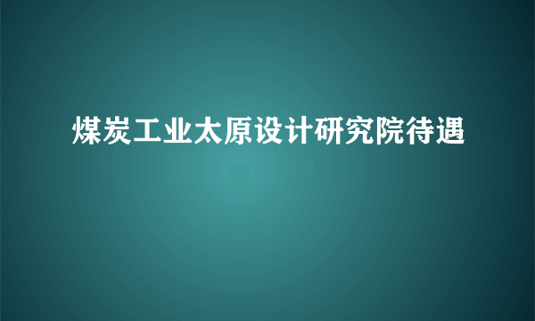 煤炭工业太原设计研究院待遇