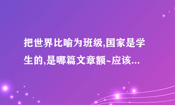 把世界比喻为班级,国家是学生的,是哪篇文章额~应该有的哦...历史老师说的