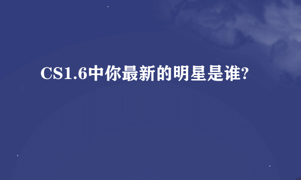 CS1.6中你最新的明星是谁?