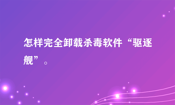 怎样完全卸载杀毒软件“驱逐舰”。