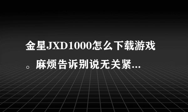 金星JXD1000怎么下载游戏。麻烦告诉别说无关紧要的 谢谢。 就是怎么去哪里下载下载之后怎么办