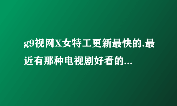 g9视网X女特工更新最快的.最近有那种电视剧好看的..好的就加分