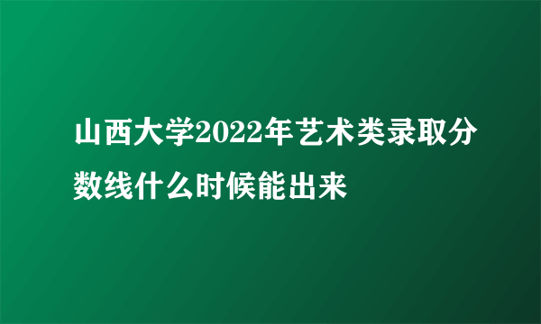 山西大学2022年艺术类录取分数线什么时候能出来