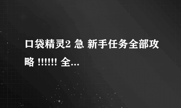 口袋精灵2 急 新手任务全部攻略 !!!!!! 全部的啊！ 不是一些！