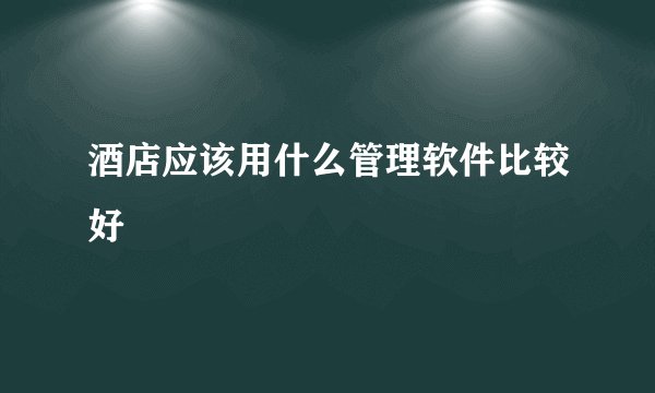 酒店应该用什么管理软件比较好