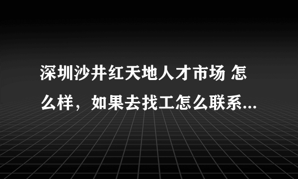 深圳沙井红天地人才市场 怎么样，如果去找工怎么联系，咨询。